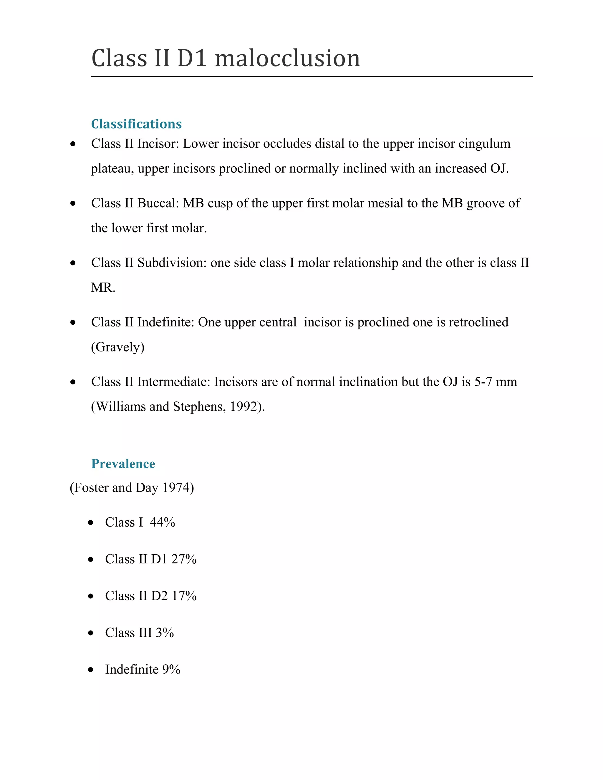 Class II D1 malocclusion
Classifications
• Class II Incisor: Lower incisor occludes distal to the upper incisor cingulum
plateau, upper incisors proclined or normally inclined with an increased OJ.
• Class II Buccal: MB cusp of the upper first molar mesial to the MB groove of
the lower first molar.
• Class II Subdivision: one side class I molar relationship and the other is class II
MR.
• Class II Indefinite: One upper central incisor is proclined one is retroclined
(Gravely)
• Class II Intermediate: Incisors are of normal inclination but the OJ is 5-7 mm
(Williams and Stephens, 1992).
Prevalence
(Foster and Day 1974)
• Class I 44%
• Class II D1 27%
• Class II D2 17%
• Class III 3%
• Indefinite 9%
 