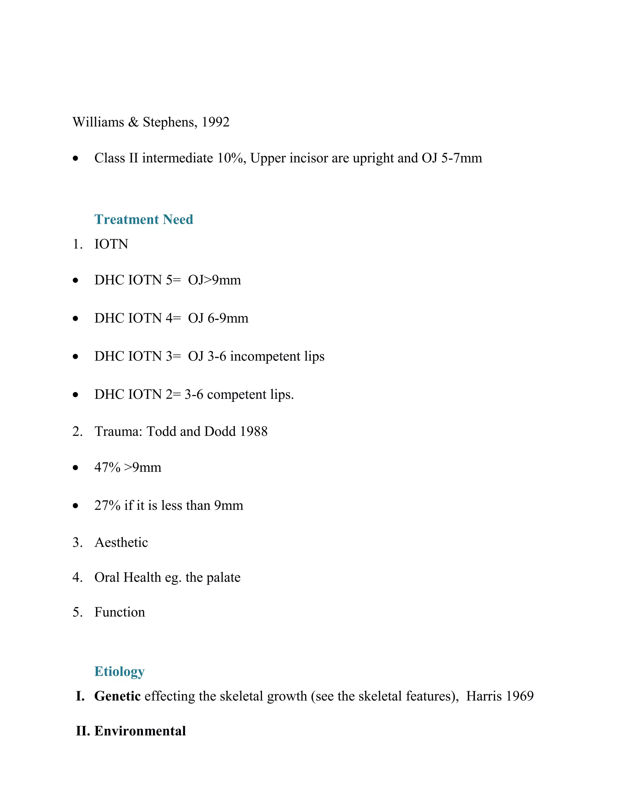 Williams & Stephens, 1992
• Class II intermediate 10%, Upper incisor are upright and OJ 5-7mm
Treatment Need
1. IOTN
• DHC IOTN 5= OJ>9mm
• DHC IOTN 4= OJ 6-9mm
• DHC IOTN 3= OJ 3-6 incompetent lips
• DHC IOTN 2= 3-6 competent lips.
2. Trauma: Todd and Dodd 1988
• 47% >9mm
• 27% if it is less than 9mm
3. Aesthetic
4. Oral Health eg. the palate
5. Function
Etiology
I. Genetic effecting the skeletal growth (see the skeletal features), Harris 1969
II. Environmental
 