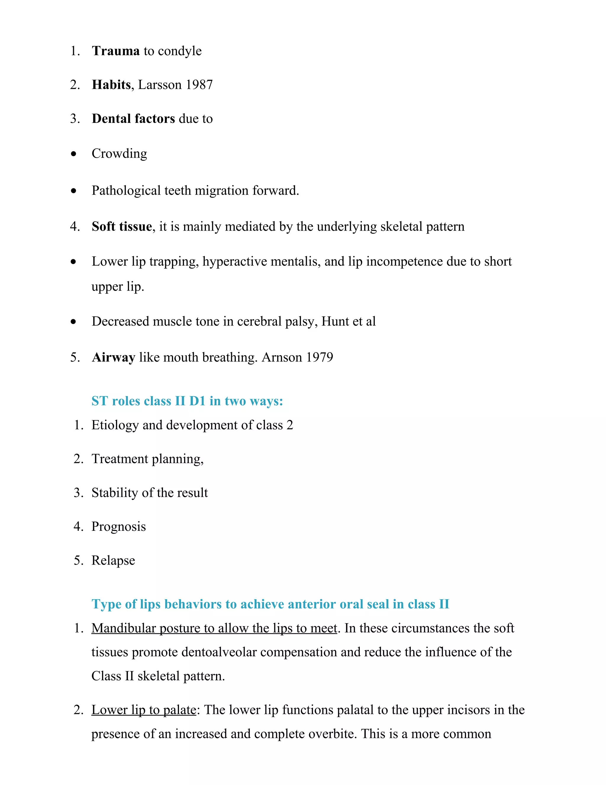 1. Trauma to condyle
2. Habits, Larsson 1987
3. Dental factors due to
• Crowding
• Pathological teeth migration forward.
4. Soft tissue, it is mainly mediated by the underlying skeletal pattern
• Lower lip trapping, hyperactive mentalis, and lip incompetence due to short
upper lip.
• Decreased muscle tone in cerebral palsy, Hunt et al
5. Airway like mouth breathing. Arnson 1979
ST roles class II D1 in two ways:
1. Etiology and development of class 2
2. Treatment planning,
3. Stability of the result
4. Prognosis
5. Relapse
Type of lips behaviors to achieve anterior oral seal in class II
1. Mandibular posture to allow the lips to meet. In these circumstances the soft
tissues promote dentoalveolar compensation and reduce the influence of the
Class II skeletal pattern.
2. Lower lip to palate: The lower lip functions palatal to the upper incisors in the
presence of an increased and complete overbite. This is a more common
 