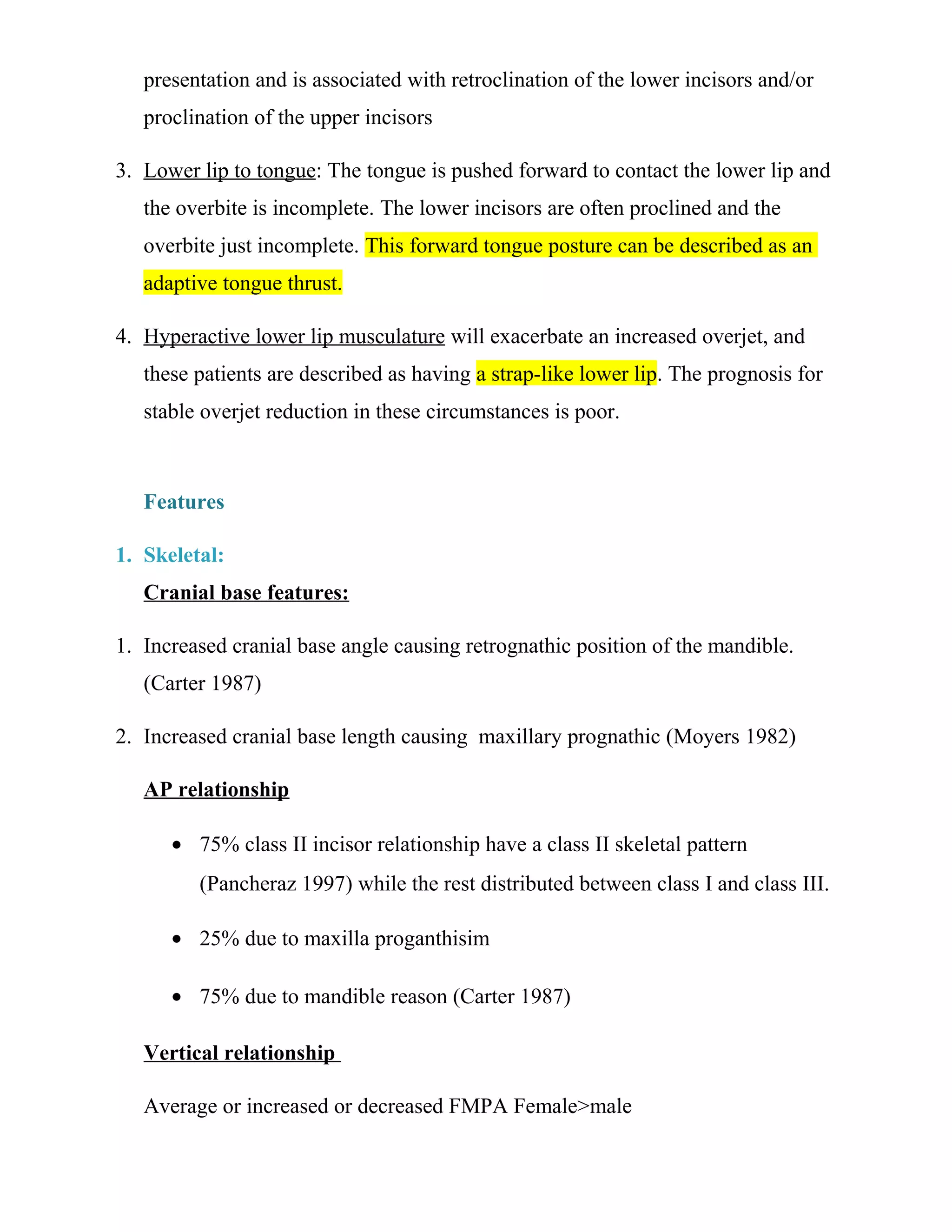 presentation and is associated with retroclination of the lower incisors and/or
proclination of the upper incisors
3. Lower lip to tongue: The tongue is pushed forward to contact the lower lip and
the overbite is incomplete. The lower incisors are often proclined and the
overbite just incomplete. This forward tongue posture can be described as an
adaptive tongue thrust.
4. Hyperactive lower lip musculature will exacerbate an increased overjet, and
these patients are described as having a strap-like lower lip. The prognosis for
stable overjet reduction in these circumstances is poor.
Features
1. Skeletal:
Cranial base features:
1. Increased cranial base angle causing retrognathic position of the mandible.
(Carter 1987)
2. Increased cranial base length causing maxillary prognathic (Moyers 1982)
AP relationship
• 75% class II incisor relationship have a class II skeletal pattern
(Pancheraz 1997) while the rest distributed between class I and class III.
• 25% due to maxilla proganthisim
• 75% due to mandible reason (Carter 1987)
Vertical relationship
Average or increased or decreased FMPA Female>male
 