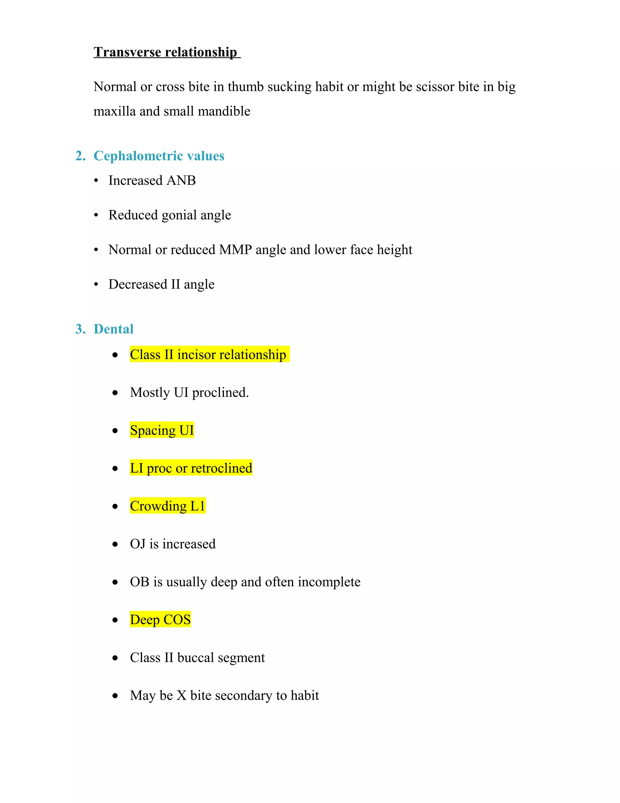Transverse relationship
Normal or cross bite in thumb sucking habit or might be scissor bite in big
maxilla and small mandible
2. Cephalometric values
• Increased ANB
• Reduced gonial angle
• Normal or reduced MMP angle and lower face height
• Decreased II angle
3. Dental
• Class II incisor relationship
• Mostly UI proclined.
• Spacing UI
• LI proc or retroclined
• Crowding L1
• OJ is increased
• OB is usually deep and often incomplete
• Deep COS
• Class II buccal segment
• May be X bite secondary to habit
 