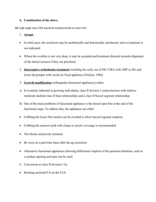 6. Combination of the above
NB: high angle class II D2 would be treated similar to class II D1
1. Accept
• In mild cases, the occlusion may be aesthetically and functionally satisfactory and so treatment is
not indicated.
• Where the overbite is not very deep, it may be accepted and treatment directed towards alignment
of the lateral incisors if they are proclined.
2. Interceptive orthodontic treatment including the early use of HG+URA with ABP or HG and
lower lip pumper with social six fixed appliance (Nielsen, 1984)
3. Growth modification (orthopaedic/functional appliances) either:
A. It is mainly indicated in growing individuals, class II division 2 malocclusions with mild-to-
moderate skeletal class II base relationships and a class II buccal segment relationship.
B. One of the main problems of functional appliance is the lateral open bite at the end of the
functional stage. To address this, the appliance can either
• Cribbing the lower first molars can be avoided to allow buccal segment eruption,
• Cribbing the anterior teeth with clasps or acrylic coverage is recommended
• The blocks selectively trimmed
• Be worn on a part-time basis after the ap correction
• Alternative functional appliances allowing differential eruption of the posterior dentition, such as
a median opening activator can be used.
C. Conversion to class II division 1 by
• Bonding sectional FA on the ULS
 