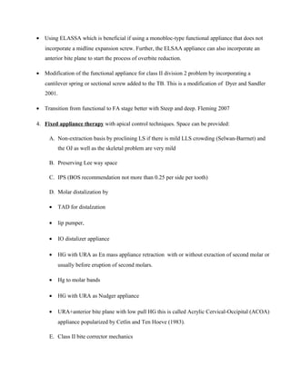 • Using ELASSA which is beneficial if using a monobloc-type functional appliance that does not
incorporate a midline expansion screw. Further, the ELSAA appliance can also incorporate an
anterior bite plane to start the process of overbite reduction.
• Modification of the functional appliance for class II division 2 problem by incorporating a
cantilever spring or sectional screw added to the TB. This is a modification of Dyer and Sandler
2001.
• Transition from functional to FA stage better with Steep and deep. Fleming 2007
4. Fixed appliance therapy with apical control techniques. Space can be provided:
A. Non-extraction basis by proclining LS if there is mild LLS crowding (Selwan-Barrnet) and
the OJ as well as the skeletal problem are very mild
B. Preserving Lee way space
C. IPS (BOS recommendation not more than 0.25 per side per tooth)
D. Molar distalization by
• TAD for distalzation
• lip pumper,
• IO distalizer appliance
• HG with URA as En mass appliance retraction with or without exraction of second molar or
usually before eruption of second molars.
• Hg to molar bands
• HG with URA as Nudger appliance
• URA+anterior bite plane with low pull HG this is called Acrylic Cervical-Occipital (ACOA)
appliance popularized by Cetlin and Ten Hoeve (1983).
E. Class II bite corrector mechanics
 