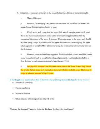 F. Extraction of premolars or molars in the UA or both arches. However extraction might:
• Makes OB worse.
• However, Al-Mangoly 1993 found that extraction has no effects on the OB and
space closure if the correct mechanics is used.
• If only upper arch extractions are prescribed, a tooth size discrepancy will result
due to the mesiodistal dimension of the upper premolar being greater than half the
mesiodistal dimension of the lower first molar. The excess space in the upper arch should
be taken up by a slight over-rotation of the upper first molar and over-torquing the upper
labial segment or using the MBT philosophy using the contralateral second molar tube on
the first molar
• However, some authors have suggested that in borderline cases it would be a more
sound clinical approach to complete levelling, aligning and overbite reduction before a
final decision is made to extract teeth (Selwyn-Barnett, 1996).
• Stelzig 1999, compare the result of extraction of the 5 and 7s and they found
the profile flatten more in 5s extraction however it flatten in both cases. The lower 8s
erupt in a better position in the 7 cases.
In fixed appliance treatment of class II division 2 the anchorage demand is high for many reasons?
• Presence of crowding
• Canine angulation
• Incisor inclination
• Other intra and interarch problems like ML or OJ
What Are the Stages of Treatment Using the Tip Edge Appliance for this Patient?
 