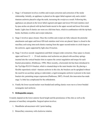 i. Stage 1 of treatment involves overbite and overjet correction and correction of the molar
relationship. Initially, an appliance is placed on the upper labial segment only and a nickel–
titanium archwire placed to align the teeth, increasing the overjet as a result. Following this,
appliances are placed on the lower labial segment and upper and lower 016-inch stainless steel
by-pass arches are placed with tip-back bends mesial to the upper second and lower first molar
bands. Light class II elastics are worn on a full-time basis, which in combination with the tip-back
bends, facilitates overbite and overjet reduction.
ii. Stage 2 involves space closure. Once the overbite and overjet are fully reduced, the premolar
attachments and upper and lower 020-inch stainless steel wires are placed. Space is closed in the
maxillary arch using intra-arch elastics running from the upper second molars to circle loops on
the archwire, again supported by light class II traction.
iii. Stage 3 involves second- (angulation) and third- (torque) order correction. Once space is closed,
upper and lower 21 × 25-inch stainless steel archwires are placed with auxiliary springs
inserted into the vertical bracket slots to express the correct angulation and torque for each
bracket prescription. (Parkhouse, 1998). More recently, a horizontal slot has been introduced in
the Tip Edge-PLUS ® bracket, which is situated deep to the main bracket slot. By placing a
flexible superelastic nickel– titanium archwire in this slot, the brackets can be uprighted without
the need for an auxiliary spring or sidewinder; a rigid rectangular archwire is present in the main
bracket slot, permitting torque expression (Parkhouse, 2007). Overall, this innovation has made
stage 3 a little less complicated for the orthodontist.
iv. Finally the lower second molars were bonded and settling elastics were run to a lower braided
rectangular steel archwire.
5. Orthognathic surgery
It mainly depend on the lower anterior facial height and the prominence of the chin as well as the
presence of maxillary retrognathia. Surgical option involves:
1. Mandibular advancement with 3 point landing.
2. Bimaxillary osteotomy with clockwise rotation.
 