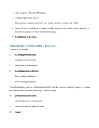 3. Total subapical osteotomy of lower jaw.
4. Adjunctive procedure include:
• On occasion a reduction genioplasty may also be required to optimise the profile.
• Where the lower facial height is average or mildly increased, the overbite may be reduced by a
lower labial segment set-down at the time of surgery.
6. Combination of the above
Correcting the Overbite in class II division 2
This can be achieved by
a) Labial segment intrusion
• maxillary incisor intrusion,
• mandibular incisor intrusion,
b) Labial segment proclination
• Lower incisor proclination,
• Upper incisor proclination
This effect has been analysed by Eberhart et al (1990) who, for example, stated that 5 degrees of incisor
proclination would reduce the overbite by 1 mm on average.
c) posterior tooth extrusion
• maxillary posterior tooth extrusion,
• mandibular posterior tooth extrusion
d) surgery
 