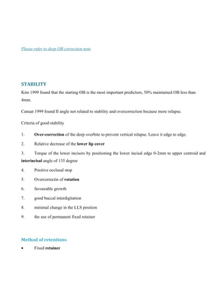 Please refer to deep OB correction note
STABILITY
Kim 1999 found that the starting OB is the most important predictors, 50% maintained OB less than
4mm.
Canuat 1999 found II angle not related to stability and overcorrection because more relapse.
Criteria of good stability
1. Over-correction of the deep overbite to prevent vertical relapse. Leave it edge to edge.
2. Relative decrease of the lower lip cover
3. Torque of the lower incisors by positioning the lower incisal edge 0-2mm to upper centroid and
interincisal angle of 135 degree
4. Positive occlusal stop
5. Overcorrectin of rotation
6. favourable growth
7. good buccal interdigitation
8. minimal change in the LLS position
9. the use of permanent fixed retainer
Method of retentions
• Fixed retainer
 