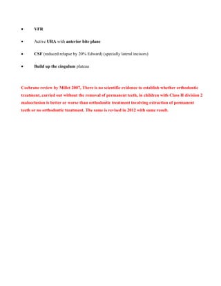 • VFR
• Active URA with anterior bite plane
• CSF (reduced relapse by 20% Edward) (specially lateral incisors)
• Build up the cingulum plateau
Cochrane review by Millet 2007, There is no scientific evidence to establish whether orthodontic
treatment, carried out without the removal of permanent teeth, in children with Class II division 2
malocclusion is better or worse than orthodontic treatment involving extraction of permanent
teeth or no orthodontic treatment. The same is revised in 2012 with same result.
 