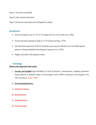 Type A: all incisor retroclined
Type B: only centrals retroclined
Type C:all incisors retroclined and overlapped by canines.
Incidences
• It has an incidence rate of 1.5% to 7% (Ingervall et al, 1972; Peck et al, 1998),
• but has also been reported as high as 17.7% (Foster and Day, 1974).
• Elevated male expression of the II/2 deep bite cases may be indicative of a sex-linked genetic
pattern of strong mandibular development. Isaacson et al. (1972).
• Highly associated with impacted canine.
Aetiology
Mainly poly-epigenetic interaction
1. Genetic and familial high heritability of class II division 2 malocclusion, complete penetrance
being reported in familial studies of monozygotic twins (100% occurrence) and dizygotic twin
10% occurrence (Peck, 1998)
2. Environmental factors
A. Soft tissue factors
B. Dental factors
C. Skeletal factors
D. Growth factors
 