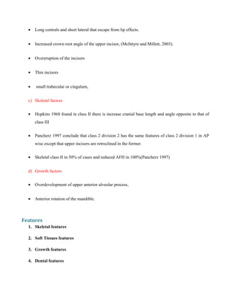• Long centrals and short lateral that escape from lip effects.
• Increased crown root angle of the upper incisor, (McIntyre and Millett, 2003).
• Overeruption of the incisors
• Thin incisors
• small trabecular or cingulum,
c) Skeletal factors
• Hopkins 1968 found in class II there is increase cranial base length and angle opposite to that of
class III
• Pancherz 1997 conclude that class 2 division 2 has the same features of class 2 division 1 in AP
wise except that upper incisors are retroclined in the former.
• Skeletal class II in 50% of cases and reduced AFH in 100%(Pancherz 1997)
d) Growth factors
• Overdevelopment of upper anterior alveolar process,
• Anterior rotation of the mandible.
Features
1. Skeletal features
2. Soft Tissues features
3. Growth features
4. Dental features
 