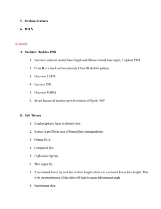5. Occlusal features
6. IOTN
In details:
A. Skeletal: Hopkins 1968
1. Increased anterior cranial base length and Obtuse cranial base angle, Hopkins 1968
2. Class II or class I and occasionaly Class III skeletal pattern
3. Decrease LAFH
4. Increase PFH
5. Decrease MMPA
6. Seven feature of anterior growth rotation of Bjork 1969
B. Soft Tissues
1. Brackycephalic faces in frontal view
2. Retrusive profile in case of bimaxillary retrognathisim
3. Obtuse NLA
4. Competent lips
5. High lower lip line
6. Thin upper lip
7. Accentuated lower lip curl due to their length relative to a reduced lower face height. This
with the prominence of the chin will lead to acute labiomental angle
8. Prominenat chin.
 