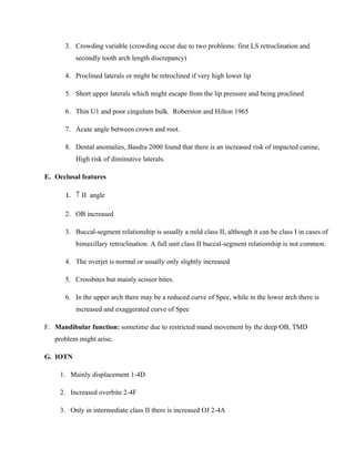 3. Crowding variable (crowding occur due to two problems: first LS retroclination and
secondly tooth arch length discrepancy)
4. Proclined laterals or might be retroclined if very high lower lip
5. Short upper laterals which might escape from the lip pressure and being proclined
6. Thin U1 and poor cingulum bulk. Roberston and Hilton 1965
7. Acute angle between crown and root.
8. Dental anomalies, Basdra 2000 found that there is an increased risk of impacted canine,
High risk of diminutive laterals.
E. Occlusal features
1. ↑ II angle
2. OB increased
3. Buccal-segment relationship is usually a mild class II, although it can be class I in cases of
bimaxillary retroclination. A full unit class II buccal-segment relationship is not common.
4. The overjet is normal or usually only slightly increased
5. Crossbites but mainly scissor bites.
6. In the upper arch there may be a reduced curve of Spee, while in the lower arch there is
increased and exaggerated curve of Spee
F. Mandibular function: sometime due to restricted mand movement by the deep OB, TMD
problem might arise.
G. IOTN
1. Mainly displacement 1-4D
2. Increased overbite 2-4F
3. Only in intermediate class II there is increased OJ 2-4A
 