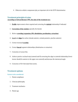 4. Otherwise esthetic componenet play an important role in the IOTN determination
Treatment principles & aims
According to Selwan-Barnnet 1991, the aims of the treatment are:
1. Profile improvement where required and correcting the skeletal relationship if indicated
2. Correction of the rotation specially the laterals
3. Relieve crowding (expansion, IPS, distaliation, proclination, extraction)
4. Level and align the arches (intrude anterior, extrude posterior, procline anterior)
5. Correct increased overbite
6. Correct buccal segment relationships (distalization or extraction).
7. Correction of scissor bite.
8. Achieve positive occlusal stop (centroid and II) correcting the edge to centroid relationship (lower
incisor should lie anterior to the upper root centroid) and decrease the interincisal angle
9. Correction of OJ if deviated from norms.
Treatment options
Factors to be considered:
1. Patient compliance
2. Clinician philosophy
3. Treatment mechanics
4. Patient age
 