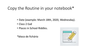 Copy the Routine in your notebook*
• Date (example: March 18th, 2020, Wednesday).
• Class 2 Ead
• Places in School Riddles.
*bloco de fichário
 