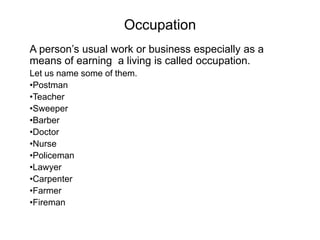 Occupation
A person’s usual work or business especially as a
means of earning a living is called occupation.
Let us name some of them.
•Postman
•Teacher
•Sweeper
•Barber
•Doctor
•Nurse
•Policeman
•Lawyer
•Carpenter
•Farmer
•Fireman
 