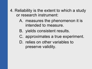 4. Reliability is the extent to which a study or research instrument: measures the phenomenon it is intended to measure. yields consistent results. approximates a true experiment. relies on other variables to preserve validity. 
