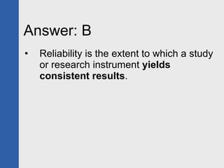Answer: B Reliability is the extent to which a study or research instrument  yields consistent results . 