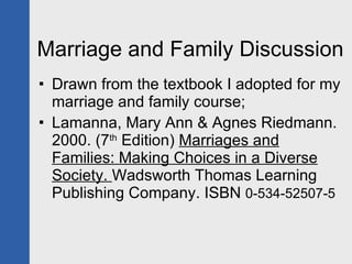 Marriage and Family Discussion Drawn from the textbook I adopted for my marriage and family course; Lamanna, Mary Ann & Agnes Riedmann. 2000. (7 th  Edition)  Marriages and Families: Making Choices in a Diverse Society.  Wadsworth Thomas Learning Publishing Company. ISBN  0-534-52507-5 