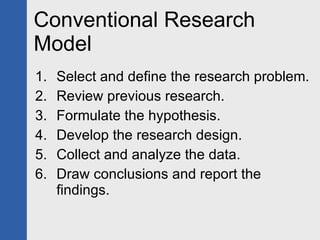 Conventional Research Model Select and define the research problem. Review previous research. Formulate the hypothesis.  Develop the research design. Collect and analyze the data. Draw conclusions and report the findings. 
