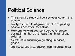 Political Science The scientific study of how societies govern the people; Analyzes the role of government in regulating people’s behavior, as well as How and to what degree it serves to protect societal members of threats (i.e., internal and external)  as well as influencing/regulating  services, goods and resources (i.e., energy, commodities, etc.) 