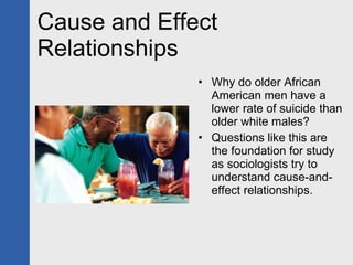 Cause and Effect Relationships Why do older African American men have a lower rate of suicide than older white males? Questions like this are the foundation for study as sociologists try to understand cause-and-effect relationships. 