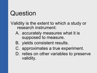 Question Validity is the extent to which a study or research instrument: accurately measures what it is supposed to measure. yields consistent results. approximates a true experiment. relies on other variables to preserve validity. 