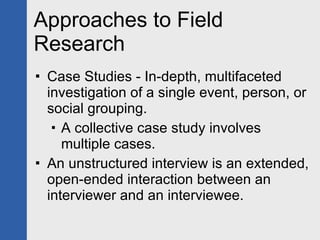 Approaches to Field Research Case Studies - In-depth, multifaceted investigation of a single event, person, or social grouping.  A collective case study involves multiple cases. An unstructured interview is an extended, open-ended interaction between an interviewer and an interviewee. 
