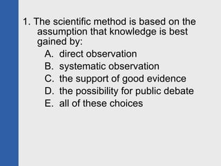 1. The scientific method is based on the assumption that knowledge is best gained by: direct observation systematic observation the support of good evidence the possibility for public debate all of these choices 