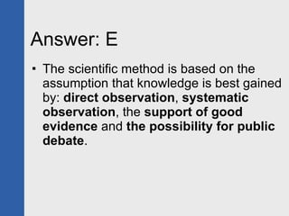 Answer: E The scientific method is based on the assumption that knowledge is best gained by:  direct observation ,  systematic observation , the  support of good evidence  and  the possibility for public debate . 