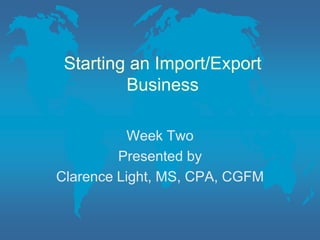 Starting an Import/Export Business Week Two Presented by Clarence Light, MS, CPA, CGFM 