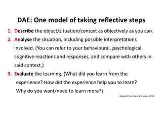 1. Describe the object/situation/context as objectively as you can.
2. Analyse the situation, including possible interpretations
involved. (You can refer to your behavioural, psychological,
cognitive reactions and responses, and compare with others in
said context.)
3. Evaluate the learning. (What did you learn from the
experience? How did the experience help you to learn?
Why do you want/need to learn more?)
DAE: One model of taking reflective steps
Adapted from Nam & Condon, 2010.
 
