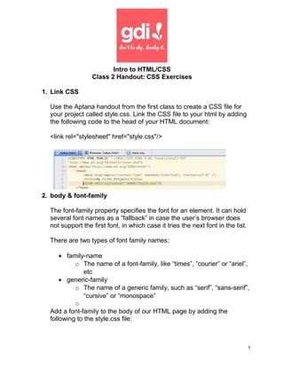 Intro to HTML/CSS
                  Class 2 Handout: CSS Exercises

1. Link CSS

  Use the Aptana handout from the first class to create a CSS file for
  your project called style.css. Link the CSS file to your html by adding
  the following code to the head of your HTML document:

  <link rel="stylesheet" href="style.css"/>




2. body & font-family

  The font-family property specifies the font for an element. It can hold
  several font names as a “fallback” in case the user’s browser does
  not support the first font, in which case it tries the next font in the list.

  There are two types of font family names:

      • family-name
           o The name of a font-family, like “times”, “courier” or “ariel”,
               etc
      • generic-family
           o The name of a generic family, such as “serif”, “sans-serif”,
               “cursive” or “monospace”
           o
  Add a font-family to the body of our HTML page by adding the
  following to the style.css file:



                                                                                  1
 