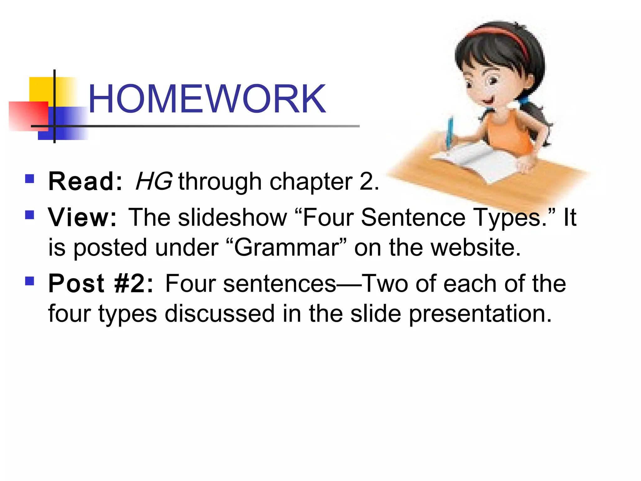 HOMEWORK
 Read: HG through chapter 2.
 View: The slideshow “Four Sentence Types.” It
is posted under “Grammar” on the website.
 Post #2: Four sentences—Two of each of the
four types discussed in the slide presentation.
 