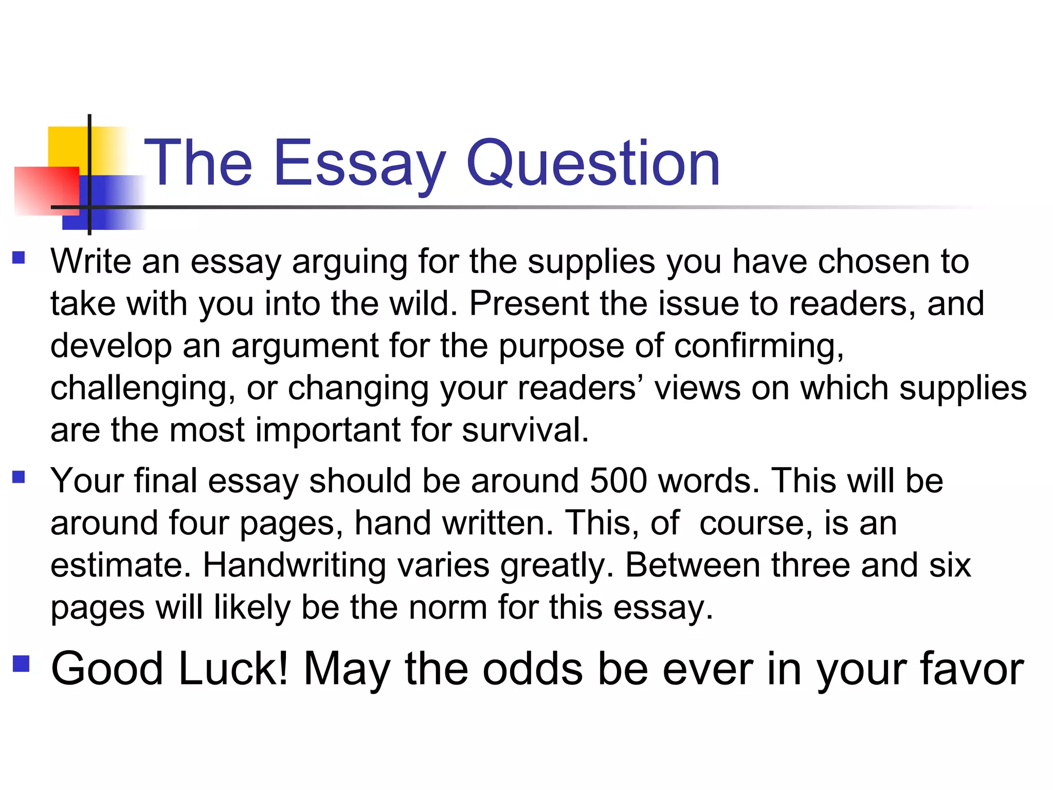 The Essay Question
 Write an essay arguing for the supplies you have chosen to
take with you into the wild. Present the issue to readers, and
develop an argument for the purpose of confirming,
challenging, or changing your readers’ views on which supplies
are the most important for survival.
 Your final essay should be around 500 words. This will be
around four pages, hand written. This, of course, is an
estimate. Handwriting varies greatly. Between three and six
pages will likely be the norm for this essay.
 Good Luck! May the odds be ever in your favor
 