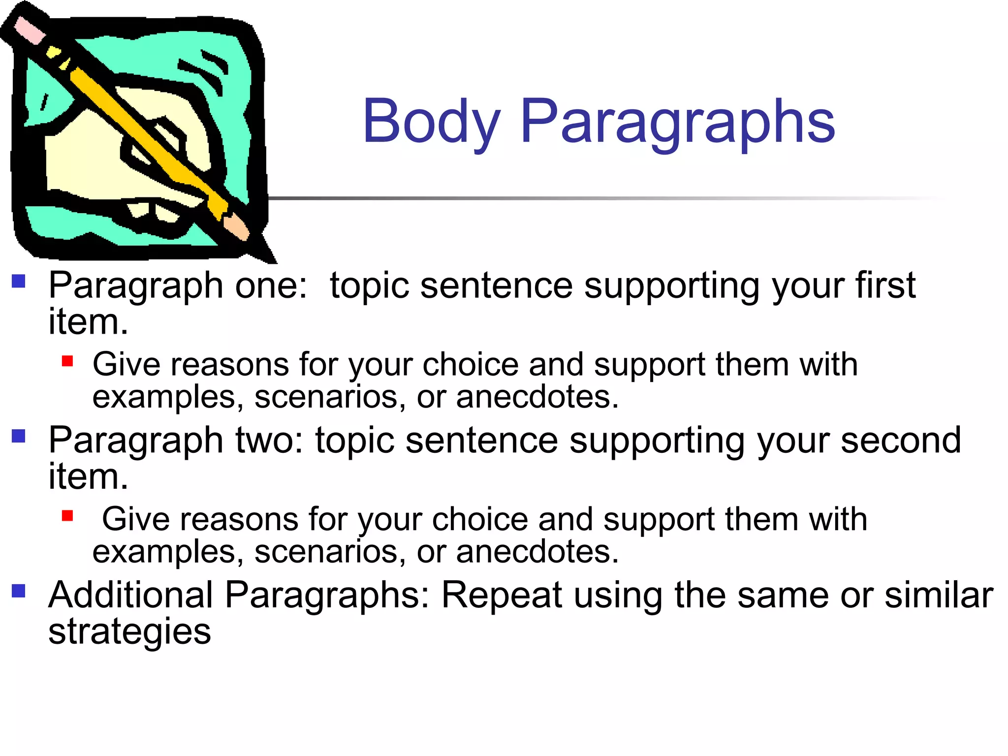 Body Paragraphs
 Paragraph one: topic sentence supporting your first
item.
 Give reasons for your choice and support them with
examples, scenarios, or anecdotes. 
 Paragraph two: topic sentence supporting your second
item.
 Give reasons for your choice and support them with
examples, scenarios, or anecdotes.
 Additional Paragraphs: Repeat using the same or similar
strategies
 