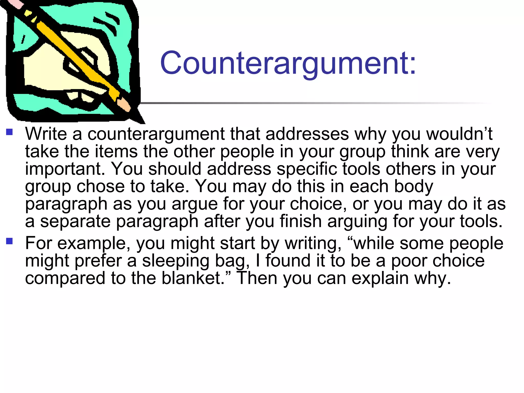 Counterargument:
 Write a counterargument that addresses why you wouldn’t
take the items the other people in your group think are very
important. You should address specific tools others in your
group chose to take. You may do this in each body
paragraph as you argue for your choice, or you may do it as
a separate paragraph after you finish arguing for your tools.
 For example, you might start by writing, “while some people
might prefer a sleeping bag, I found it to be a poor choice
compared to the blanket.” Then you can explain why.
 