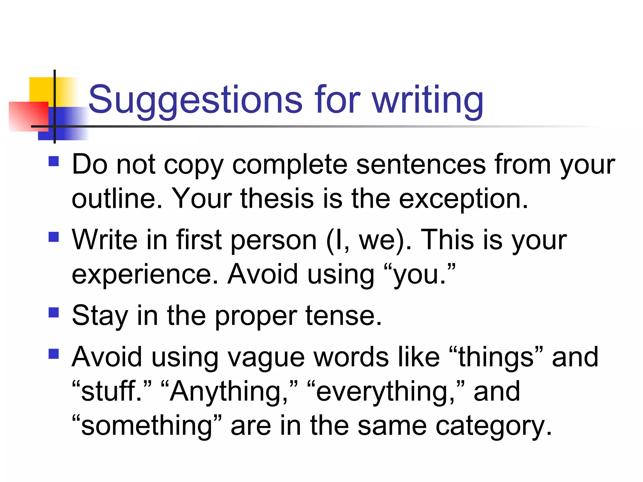 Suggestions for writing
 Do not copy complete sentences from your
outline. Your thesis is the exception.
 Write in first person (I, we). This is your
experience. Avoid using “you.”
 Stay in the proper tense.
 Avoid using vague words like “things” and
“stuff.” “Anything,” “everything,” and
“something” are in the same category.
 