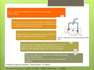 Finger pressure is maintained while the wax is cooled
and hardened
The bulk of excess wax is then trimmed using PKT 3,4 &
5. A moistened cotton is firmly placed on occlusal surface
to stabilize the pattern during carving
Matrix Retainer is loosened and removed Wax is held
firmly in place and band is removed
A narrow strip of copper ribbon is bent into a ‘V’ or ‘U’
shape, heated over the flame and quickly inserted as a
staple into the marginal ridge areas of the wax pattern
THE PATTERN IS CAREFULLY INSPECTED FOR:
Sharp internal details
Good reproduction of the cavosurface and gingival
margins
Textbook of operative dentistry –Vimal K Sikiri - 4nd edition
Principles and practice of operative dentistry – Gearld T. Charbeneau – 3rd edition
 