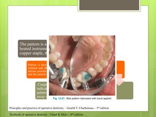 The pattern is again seated in the cavity. A
heated instrument is held lightly against the
copper staple, thus facilitating its removal
Pattern is then carved. Prepared tooth & opposing tooth is
isolated and dried with cotton rolls. With camel hair brush,
talcum powder is dusted on the occlusal surface of the wax
and the patient is instructed to close the teeth lightly
Cuspal contact with the wax pattern is
indicated by a shiny burnished spot on the
pattern. The spots of hyperocclusion are carved
away using warm carvers
Textbook of operative dentistry –Vimal K Sikiri - 4nd edition
Principles and practice of operative dentistry – Gearld T. Charbeneau – 3rd edition
 