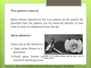 Wax pattern removal
Sprue former attached to the wax pattern on the master die
provided that the pattern can be removed directly in line
with its path of withdrawal from the die.
Sprue diameter
Same size as the thickest area of the wax pattern
 large sprue former to a thin, delicate pattern could cause
distortion
 Small sprue former solidify before the casting itself
localized shrinkage porosity (“suck-back” porosity)
Anusavice, Shen, Rawls. Phillips’ Science of Dental Materials, 12th Edition
 