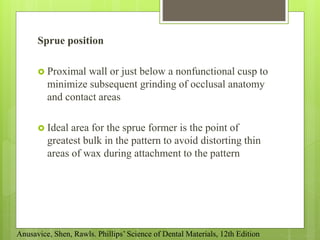Sprue position
 Proximal wall or just below a nonfunctional cusp to
minimize subsequent grinding of occlusal anatomy
and contact areas
 Ideal area for the sprue former is the point of
greatest bulk in the pattern to avoid distorting thin
areas of wax during attachment to the pattern
Anusavice, Shen, Rawls. Phillips’ Science of Dental Materials, 12th Edition
 