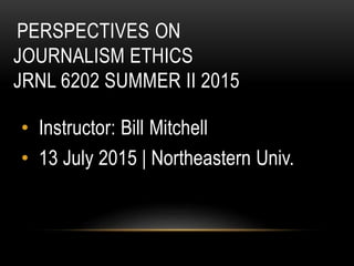PERSPECTIVES ON
JOURNALISM ETHICS
JRNL 6202 SUMMER II 2015
• Instructor: Bill Mitchell
• 13 July 2015 | Northeastern Univ.
 