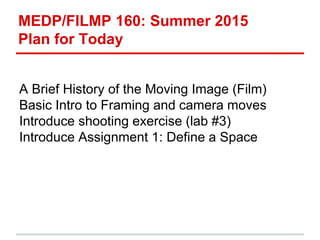 MEDP/FILMP 160: Summer 2015
Plan for Today
A Brief History of the Moving Image (Film)
Basic Intro to Framing and camera moves
Introduce shooting exercise (lab #3)
Introduce Assignment 1: Define a Space
 