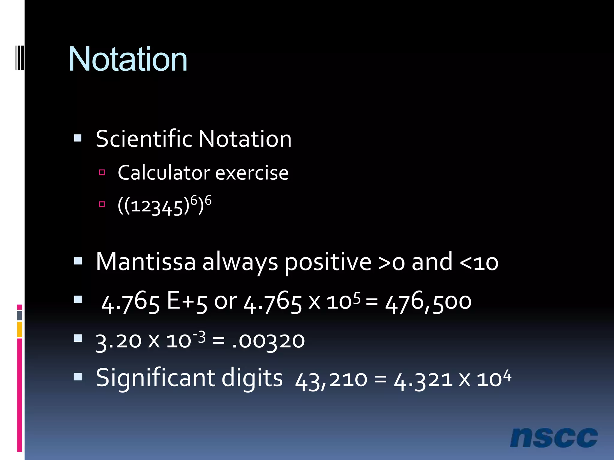 NotationScientific NotationCalculator exercise((12345)6)6Mantissa always positive >0 and <10 4.765 E+5 or 4.765 x 105 = 476,5003.20 x 10-3 = .00320Significant digits  43,210 = 4.321 x 104