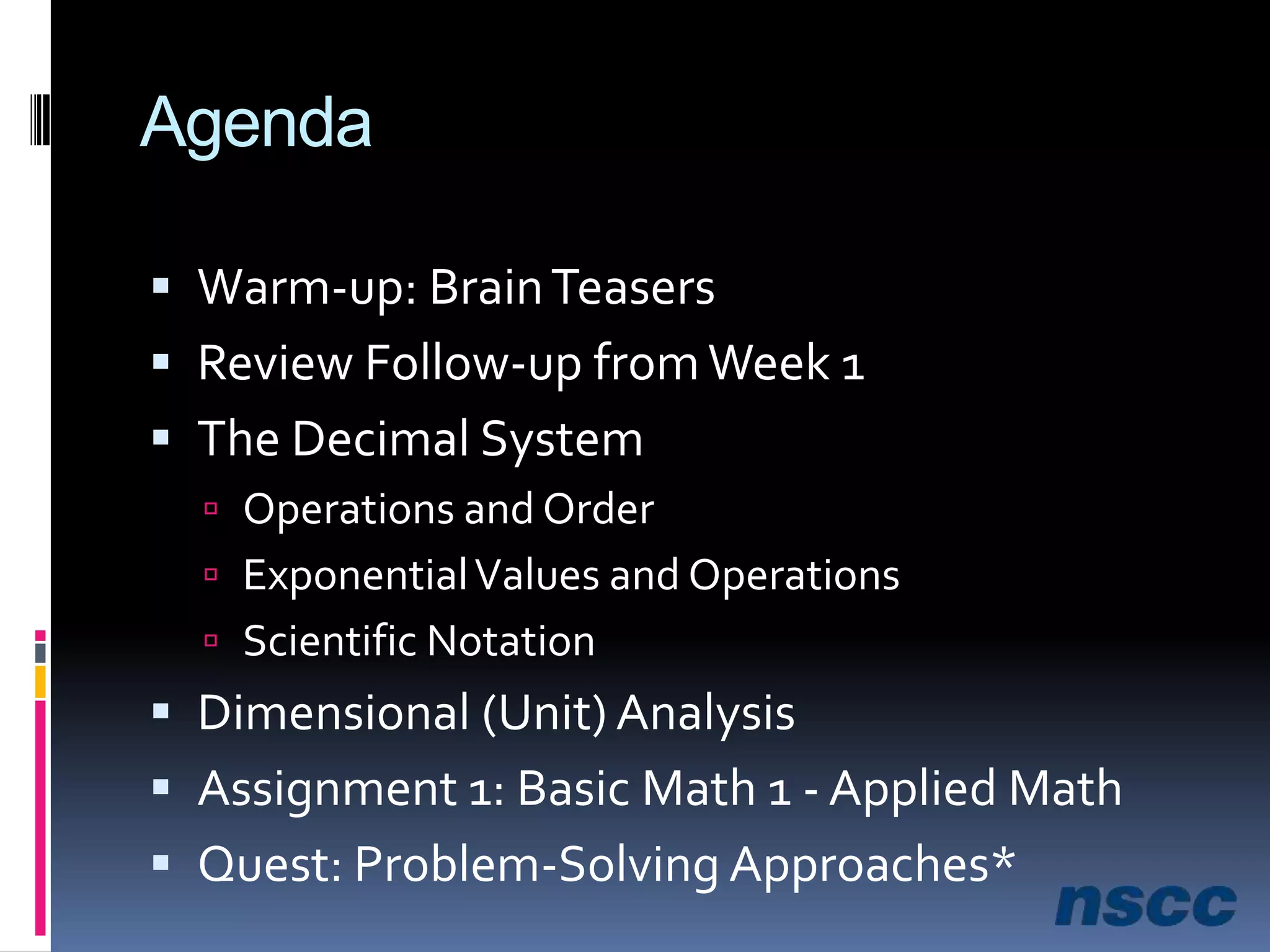 AgendaWarm-up: Brain TeasersReview Follow-up from Week 1The Decimal SystemOperations and OrderExponential Values and OperationsScientific NotationDimensional (Unit) AnalysisAssignment 1: Basic Math 1 - Applied MathQuest: Problem-Solving Approaches* 