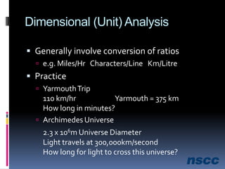 Dimensional (Unit) AnalysisGenerally involve conversion of ratiose.g. Miles/Hr   Characters/Line   Km/LitrePracticeYarmouth Trip110 km/hr		Yarmouth = 375 kmHow long in minutes?Archimedes Universe2.3 x 106m Universe DiameterLight travels at 300,000km/secondHow long for light to cross this universe?