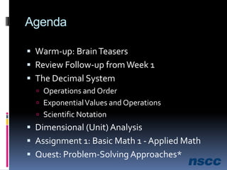 AgendaWarm-up: Brain TeasersReview Follow-up from Week 1The Decimal SystemOperations and OrderExponential Values and OperationsScientific NotationDimensional (Unit) AnalysisAssignment 1: Basic Math 1 - Applied MathQuest: Problem-Solving Approaches* 