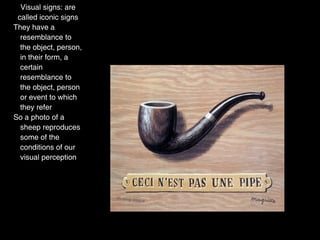 Visual signs: are
 called iconic signs
They have a
  resemblance to
  the object, person,
  in their form, a
  certain
  resemblance to
  the object, person
  or event to which
  they refer
So a photo of a
  sheep reproduces
  some of the
  conditions of our
  visual perception
 