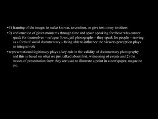 -
•
1) framing of the image: to make known, to conﬁrm, or give testimony to others
•
2) construction of given moments through time and space speaking for those who cannot
     speak for themselves – refugee ﬂows, jail photographs – they speak for people – serving
     as a form of social documentary – being able to inﬂuence the viewers perception plays
     an integral role
•
representational legitimacy plays a key role in the validity of documentary photography
     and this is based on what we just talked about ﬁrst, witnessing of events and 2) the
     modes of presentation: how they are used to illustrate a point in a newspaper, magazine
     etc.
 