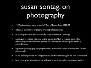 susan sontag: on
            photography
•   1997 collection os essay in the NY Rev of Books from 1973-77

•   discusses the role of photography in capitalist societies

•   to photograph is to appropriate the object/subject of the image

•   one is put in relation not only to the object itself but in relation to it - this
    relationship causes alienation. people ﬁnd themselves inhabiting the world of
    printed images.

•   argument: photography has perpetuated a attitude of anti-interventionism, i.e. war
    photography

•   as we cannot process the images we see or their recording so we lose the context

•   here photography is understood as having a particular relationship with politics
 